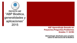 ABP Aprendizaje Basado en
Proyectos/Preguntas/Problemas
Grados 11 GCBS
Metodología diseñada para enseñar
sobre la relevancia de la Bioética
PROYECTO ABP
“ABP Bioética,
generalidades y
aplicaciones”
2015
 