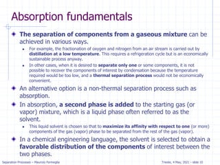 Separation Processes – Maurizio Fermeglia Trieste, 4 May, 2021 - slide 10
Absorption fundamentals
The separation of components from a gaseous mixture can be
achieved in various ways.
 For example, the fractionation of oxygen and nitrogen from an air stream is carried out by
distillation at a low temperature. This requires a refrigeration cycle but is an economically
sustainable process anyway.
 In other cases, when it is desired to separate only one or some components, it is not
possible to recover the components of interest by condensation because the temperature
required would be too low, and a thermal separation process would not be economically
convenient.
An alternative option is a non-thermal separation process such as
absorption.
In absorption, a second phase is added to the starting gas (or
vapor) mixture, which is a liquid phase often referred to as the
solvent.
 This liquid solvent is chosen so that to maximize its affinity with respect to one (or more)
components of the gas (vapor) phase to be separated from the rest of the gas (vapor).
In a chemical engineering language, the solvent is selected to obtain a
favorable distribution of the components of interest between the
two phases.
 