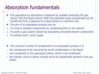 Separation Processes – Maurizio Fermeglia Trieste, 4 May, 2021 - slide 11
Absorption fundamentals
The separation by absorption is obtained by suitably contacting the gas
stream with the liquid solvent. With this operation some components can be
transferred from a gaseous to a liquid phase in a selective way.
The aim of an absorption process may be:
1. To recover valuable components by condensing them in the solvent
2. To purify a gas (vapor) stream by separating unwanted heavier components
3. To achieve both 1 and 2 goals
The minimum number of components in an absorption process is 3:
• the component to be recovered by direct condensation in the liquid
• one component in the gas(vapor) phase, which is not condensed
• the solvent, which is heavy enough not to be significantly present in the gas
phase
 