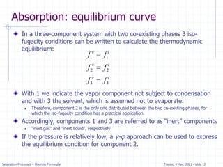 Separation Processes – Maurizio Fermeglia Trieste, 4 May, 2021 - slide 12
Absorption: equilibrium curve
In a three-component system with two co-existing phases 3 iso-
fugacity conditions can be written to calculate the thermodynamic
equilibrium:
With 1 we indicate the vapor component not subject to condensation
and with 3 the solvent, which is assumed not to evaporate.
 Therefore, component 2 is the only one distributed between the two co-existing phases, for
which the iso-fugacity condition has a practical application.
Accordingly, components 1 and 3 are referred to as “inert” components
 “inert gas” and “inert liquid”, respectively.
If the pressure is relatively low, a γ-φ approach can be used to express
the equilibrium condition for component 2.
1 1
2 2
3 3
v l
v l
v l
f f
f f
f f



 