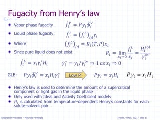 Separation Processes – Maurizio Fermeglia Trieste, 4 May, 2021 - slide 13
Vapor phase fugacity
Liquid phase fugacity:
Where
Since pure liquid does not exist
Henry’s law is used to determine the amount of a supercritical
component or light gas in the liquid phase
Only used with Ideal and Activity Coefficient models
𝐻𝑖 is calculated from temperature-dependent Henry’s constants for each
solute-solvent pair
Fugacity from Henry’s law
GLE: Low P
መ
𝑓𝑖
𝑉
= 𝑃𝑦𝑖
෠
𝜙𝑖
𝑉
መ
𝑓𝑖
𝐿
= 𝑓𝑖
𝐿
𝑖𝑑
𝛾𝑖
𝑓𝑖
𝐿
𝑖𝑑
= 𝑅𝑖 𝑇, 𝑃 𝑥𝑖
𝑅𝑖 = lim
𝑥𝑖→0
𝑓𝑖
𝐿
𝑥𝑖
=
𝐻𝑖
𝑠𝑜𝑙
𝛾𝑖
∞
መ
𝑓𝑖
𝐿
= 𝑥𝑖𝛾𝑖
∗
𝐻𝑖 𝛾𝑖
∗
= Τ
𝛾𝑖 𝛾𝑖
∞
⇒ 1 𝑎𝑠 𝑥𝑖 ⇒ 0
𝑃𝑦𝑖
෠
𝜙𝑖
𝑉
= 𝑥𝑖𝐻𝑖𝛾𝑖
∗
𝑃𝑦𝑖 = 𝑥𝑖𝐻𝑖 2 2 2
Py x H

 