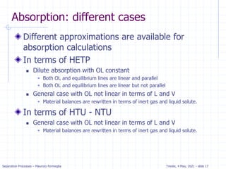 Separation Processes – Maurizio Fermeglia Trieste, 4 May, 2021 - slide 17
Absorption: different cases
Different approximations are available for
absorption calculations
In terms of HETP
 Dilute absorption with OL constant
 Both OL and equilibrium lines are linear and parallel
 Both OL and equilibrium lines are linear but not parallel
 General case with OL not linear in terms of L and V
 Material balances are rewritten in terms of inert gas and liquid solute.
In terms of HTU - NTU
 General case with OL not linear in terms of L and V
 Material balances are rewritten in terms of inert gas and liquid solute.
 