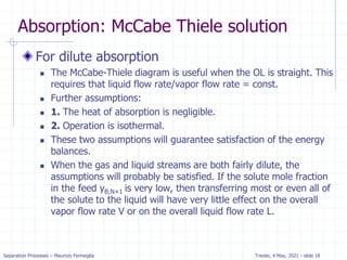 Separation Processes – Maurizio Fermeglia Trieste, 4 May, 2021 - slide 18
Absorption: McCabe Thiele solution
For dilute absorption
 The McCabe-Thiele diagram is useful when the OL is straight. This
requires that liquid flow rate/vapor flow rate = const.
 Further assumptions:
 1. The heat of absorption is negligible.
 2. Operation is isothermal.
 These two assumptions will guarantee satisfaction of the energy
balances.
 When the gas and liquid streams are both fairly dilute, the
assumptions will probably be satisfied. If the solute mole fraction
in the feed yB,N+1 is very low, then transferring most or even all of
the solute to the liquid will have very little effect on the overall
vapor flow rate V or on the overall liquid flow rate L.
 