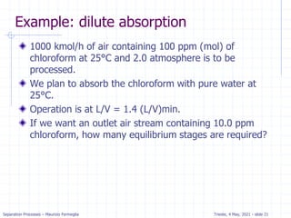 Separation Processes – Maurizio Fermeglia Trieste, 4 May, 2021 - slide 21
Example: dilute absorption
1000 kmol/h of air containing 100 ppm (mol) of
chloroform at 25°C and 2.0 atmosphere is to be
processed.
We plan to absorb the chloroform with pure water at
25°C.
Operation is at L/V = 1.4 (L/V)min.
If we want an outlet air stream containing 10.0 ppm
chloroform, how many equilibrium stages are required?
 
