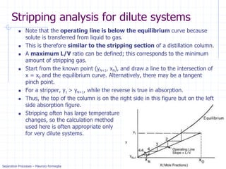 Separation Processes – Maurizio Fermeglia Trieste, 4 May, 2021 - slide 25
Stripping analysis for dilute systems
 Note that the operating line is below the equilibrium curve because
solute is transferred from liquid to gas.
 This is therefore similar to the stripping section of a distillation column.
 A maximum L/V ratio can be defined; this corresponds to the minimum
amount of stripping gas.
 Start from the known point (yN+1, xN), and draw a line to the intersection of
x = x0 and the equilibrium curve. Alternatively, there may be a tangent
pinch point.
 For a stripper, y1 > yN+1, while the reverse is true in absorption.
 Thus, the top of the column is on the right side in this figure but on the left
side absorption figure.
 Stripping often has large temperature
changes, so the calculation method
used here is often appropriate only
for very dilute systems.
 
