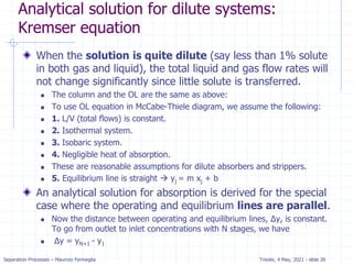 Separation Processes – Maurizio Fermeglia Trieste, 4 May, 2021 - slide 26
Analytical solution for dilute systems:
Kremser equation
When the solution is quite dilute (say less than 1% solute
in both gas and liquid), the total liquid and gas flow rates will
not change significantly since little solute is transferred.
 The column and the OL are the same as above:
 To use OL equation in McCabe-Thiele diagram, we assume the following:
 1. L/V (total flows) is constant.
 2. Isothermal system.
 3. Isobaric system.
 4. Negligible heat of absorption.
 These are reasonable assumptions for dilute absorbers and strippers.
 5. Equilibrium line is straight  yj = m xj + b
An analytical solution for absorption is derived for the special
case where the operating and equilibrium lines are parallel.
 Now the distance between operating and equilibrium lines, Δy, is constant.
To go from outlet to inlet concentrations with N stages, we have
 Δy = yN+1 - y1
 