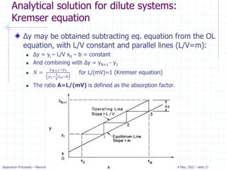 Separation Processes – Maurizio Fermeglia Trieste, 4 May, 2021 - slide 27
Analytical solution for dilute systems:
Kremser equation
Δy may be obtained subtracting eq. equation from the OL
equation, with L/V constant and parallel lines (L/V=m):
 Δy = yi – L/V x0 – b = constant
 And combining with Δy = yN+1 - y1
 𝑁 =
𝑦𝑁+1−𝑦1
𝑦1−
𝐿
𝑉
𝑥0−𝑏
for L/(mV)=1 (Kremser equation)
 The ratio A=L/(mV) is defined as the absorption factor.
 