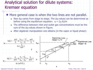Separation Processes – Maurizio Fermeglia Trieste, 4 May, 2021 - slide 28
Analytical solution for dilute systems:
Kremser equation
More general case is when the two lines are not parallel.
 Now Δyj varies from stage to stage. The Δyj values can be determined as
before using the equilibrium equation: xj = (yj-b)/m
 The difference between inlet and outlet gas concentrations must be the
sum of the Δyj values shown in Figure.
 After algebraic manipulation one obtains (in the vapor or liquid phase):
 