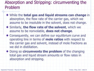 Separation Processes – Maurizio Fermeglia Trieste, 4 May, 2021 - slide 35
Absorption and Stripping: circumventing the
Problem
While the total gas and liquid streams can change in
absorption, the flow rate of the carrier gas, which we
assume to be insoluble in the solvent, does not change.
Similarly, the flow rate of the solvent, which we
assume to be nonvolatile, does not change.
Consequently, we can define our equilibrium curve and
operating line in terms of mole ratios with respect to
the carrier gas and solvent, instead of mole fractions as
we did in distillation.
Doing so circumvents the problem of the changing
total gas and liquid stream amounts or flow rates in
absorption and stripping.
 