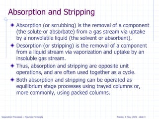 Separation Processes – Maurizio Fermeglia Trieste, 4 May, 2021 - slide 3
Absorption and Stripping
Absorption (or scrubbing) is the removal of a component
(the solute or absorbate) from a gas stream via uptake
by a nonvolatile liquid (the solvent or absorbent).
Desorption (or stripping) is the removal of a component
from a liquid stream via vaporization and uptake by an
insoluble gas stream.
Thus, absorption and stripping are opposite unit
operations, and are often used together as a cycle.
Both absorption and stripping can be operated as
equilibrium stage processes using trayed columns or,
more commonly, using packed columns.
 