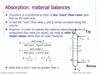 Separation Processes – Maurizio Fermeglia Trieste, 4 May, 2021 - slide 37
Absorption: material balances
Therefore, it is preferred to refer to the “inert” flow rates rater
than to the total ones.
In fact the “inert” flow rates L and V remain constant along the
column.
However, in order to express the material balances in terms of
component flow rates (as usual), we need to refer to
molar ratios rather than to molar fractions:
Note that X and Y may be greater than 1.
2
_
mol comp
X
mol pure liquid solvent

2
_
mol comp
Y
mol pure carrier gas

;
1 1
x y
X Y
x y
 
 
 