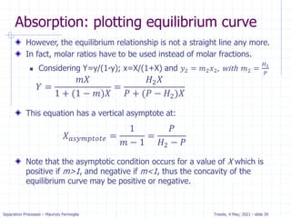 Separation Processes – Maurizio Fermeglia Trieste, 4 May, 2021 - slide 39
Absorption: plotting equilibrium curve
However, the equilibrium relationship is not a straight line any more.
In fact, molar ratios have to be used instead of molar fractions.
 Considering Y=y/(1-y); x=X/(1+X) and 𝑦2 = 𝑚2𝑥2, with 𝑚2 =
𝐻2
𝑃
This equation has a vertical asymptote at:
Note that the asymptotic condition occurs for a value of X which is
positive if m>1, and negative if m<1, thus the concavity of the
equilibrium curve may be positive or negative.
𝑌 =
𝑚𝑋
1 + (1 − 𝑚)𝑋
=
𝐻2𝑋
𝑃 + (𝑃 − 𝐻2)𝑋
𝑋𝑎𝑠𝑦𝑚𝑝𝑡𝑜𝑡𝑒 =
1
𝑚 − 1
=
𝑃
𝐻2 − 𝑃
 