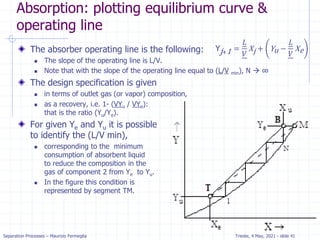 Separation Processes – Maurizio Fermeglia Trieste, 4 May, 2021 - slide 41
Absorption: plotting equilibrium curve &
operating line
The absorber operating line is the following:
 The slope of the operating line is L/V.
 Note that with the slope of the operating line equal to (L/V min), N  ∞
The design specification is given
 in terms of outlet gas (or vapor) composition,
 as a recovery, i.e. 1- (VYu / VYe):
that is the ratio (Yu/Ye).
For given Ye and Yu it is possible
to identify the (L/V min),
 corresponding to the minimum
consumption of absorbent liquid
to reduce the composition in the
gas of component 2 from Ye to Yu.
 In the figure this condition is
represented by segment TM.
Yj+1 =
𝐿
𝑉
Xj + Yu −
𝐿
𝑉
Xe
 