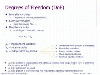 Separation Processes – Maurizio Fermeglia Trieste, 4 May, 2021 - slide 51
Degrees of Freedom (DoF)
Inherent relations (specific of the system)
Mass balance relations
Energy balance relations
Phase equilibria relations
Chemical equilibria relations
Intensive variables:
 Temperature, Pressure, concentration, …
Extensive variables
 mass flow, energy flow, …
Iterative variables
 n° of stages in a distillation column
𝑁𝑖= 𝑁𝑣 − 𝑁𝑟
𝑁𝑖 = independent variables
𝑁𝑣 = total variables
𝑁𝑟 = independent equations
𝑵_𝒊>𝟎: "problem is underspecified and additional variables must be specified in order to determine
the remaining variables"
𝑵_𝒊=𝟎: problem can be solved
𝑵_𝒊<𝟎: problem is overdetermined with redundant and possibly inconsistent relations
 