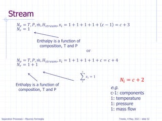 Separation Processes – Maurizio Fermeglia Trieste, 4 May, 2021 - slide 52
𝑁𝑣 = 𝑇, 𝑃, ሶ
𝑚, 𝐻𝑠𝑡𝑟𝑒𝑎𝑚, 𝑥𝑖 = 1 + 1 + 1 + 1 + 𝑐 − 1 = 𝑐 + 3
𝑁𝑟 = 1
or
𝑁𝑣 = 𝑇, 𝑃, ሶ
𝑚, 𝐻𝑠𝑡𝑟𝑒𝑎𝑚, 𝑥𝑖 = 1 + 1 + 1 + 1 + 𝑐 = 𝑐 + 4
𝑁𝑟 = 1 + 1
෍
𝑖
𝑐
𝑥𝑖 = 1
𝑁𝑖 = 𝑐 + 2
Enthalpy is a function of
composition, T and P
Enthalpy is a function of
composition, T and P e.g.
c-1: components
1: temperature
1: pressure
1: mass flow
Stream
 