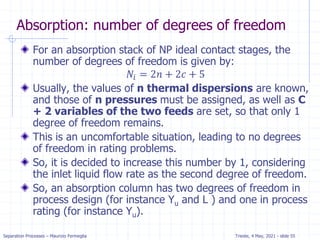 Separation Processes – Maurizio Fermeglia Trieste, 4 May, 2021 - slide 55
Absorption: number of degrees of freedom
For an absorption stack of NP ideal contact stages, the
number of degrees of freedom is given by:
𝑁𝑖 = 2𝑛 + 2𝑐 + 5
Usually, the values of n thermal dispersions are known,
and those of n pressures must be assigned, as well as C
+ 2 variables of the two feeds are set, so that only 1
degree of freedom remains.
This is an uncomfortable situation, leading to no degrees
of freedom in rating problems.
So, it is decided to increase this number by 1, considering
the inlet liquid flow rate as the second degree of freedom.
So, an absorption column has two degrees of freedom in
process design (for instance Yu and L ) and one in process
rating (for instance Yu).
 