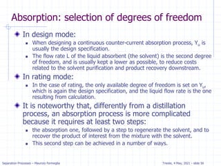 Separation Processes – Maurizio Fermeglia Trieste, 4 May, 2021 - slide 56
Absorption: selection of degrees of freedom
In design mode:
 When designing a continuous counter-current absorption process, Yu is
usually the design specification.
 The flow rate L of the liquid absorbent (the solvent) is the second degree
of freedom, and is usually kept a lower as possible, to reduce costs
related to the solvent purification and product recovery downstream.
In rating mode:
 In the case of rating, the only available degree of freedom is set on Yu,
which is again the design specification, and the liquid flow rate is the one
resulting from calculation.
It is noteworthy that, differently from a distillation
process, an absorption process is more complicated
because it requires at least two steps:
 the absorption one, followed by a step to regenerate the solvent, and to
recover the product of interest from the mixture with the solvent.
 This second step can be achieved in a number of ways.
 