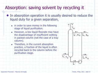 Separation Processes – Maurizio Fermeglia Trieste, 4 May, 2021 - slide 57
Absorption: saving solvent by recycling it
In absorption operation it is usually desired to reduce the
liquid duty for a given separation,
 in order to save money in the following
stage of liquid purification.
 However, a low liquid flowrate may have
the disadvantage of insufficient wetting
in packed column (not the case of a tray
column).
 Therefore, in the current absorption
practice, a fraction of the liquid is often
recycled back to the column before the
purification stage.
 