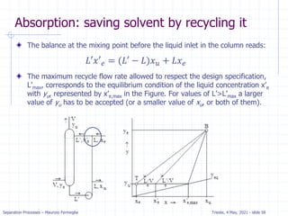 Separation Processes – Maurizio Fermeglia Trieste, 4 May, 2021 - slide 58
Absorption: saving solvent by recycling it
The balance at the mixing point before the liquid inlet in the column reads:
The maximum recycle flow rate allowed to respect the design specification,
L’max, corresponds to the equilibrium condition of the liquid concentration x’e
with yu, represented by x’e,max in the Figure. For values of L’>L’max a larger
value of yu has to be accepted (or a smaller value of xu, or both of them).
𝐿′𝑥′𝑒 = (𝐿′ − 𝐿)𝑥𝑢 + 𝐿𝑥𝑒
 