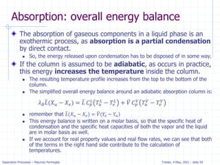 Separation Processes – Maurizio Fermeglia Trieste, 4 May, 2021 - slide 59
Absorption: overall energy balance
The absorption of gaseous components in a liquid phase is an
exothermic process, as absorption is a partial condensation
by direct contact.
 So, the energy released upon condensation has to be disposed of in some way.
If the column is assumed to be adiabatic, as occurs in practice,
this energy increases the temperature inside the column.
 The resulting temperature profile increases from the top to the bottom of the
column.
 The simplified overall energy balance around an adiabatic absorption column is:
 remember that )
ത
𝐿(𝑋𝑢 − 𝑋𝑒) = ത
𝑉(𝑌𝑒 − 𝑌𝑢
 This energy balance is written on a molar basis, so that the specific heat of
condensation and the specific heat capacities of both the vapor and the liquid
are in molar basis as well.
 If we account for real property values and real flow rates, we can see that both
of the terms in the right hand side contribute to the calculation of
temperatures.
𝜆𝐵
ത
𝐿(𝑋𝑢 − 𝑋𝑒) = ത
𝐿 𝐶𝑝
𝐿
𝑇𝑢
𝐿
− 𝑇𝑒
𝐿
+ ത
𝑉 𝐶𝑝
𝑉
𝑇𝑢
𝑉
− 𝑇𝑒
𝑉
 