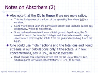 Separation Processes – Maurizio Fermeglia Trieste, 4 May, 2021 - slide 62
Notes on Absorbers (2)
Also note that the OL is linear if we use mole ratios.
 This results because of the form of the operating line where L/V is a
constant.
 L and V are based upon the nonvolatile solvent and insoluble carrier gas,
respectively, which do not change.
 If we had used mole fractions and total gas and liquid rates, the OL
would be curved because the total gas and liquid rates would change
since we are removing the solute from the gas and absorbing it into the
liquid.
One could use mole fractions and the total gas and liquid
streams in our calculations only if the solute is in low
concentrations, say < 1%, in most systems.
 Don’t confuse this requirement with that for the use of Henry’s Law,
which requires low solute concentrations, < 10%, to be valid.
 