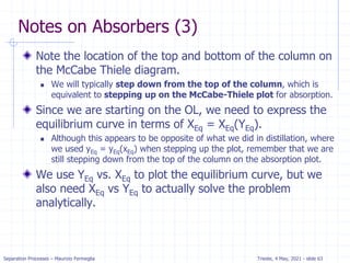 Separation Processes – Maurizio Fermeglia Trieste, 4 May, 2021 - slide 63
Notes on Absorbers (3)
Note the location of the top and bottom of the column on
the McCabe Thiele diagram.
 We will typically step down from the top of the column, which is
equivalent to stepping up on the McCabe-Thiele plot for absorption.
Since we are starting on the OL, we need to express the
equilibrium curve in terms of XEq = XEq(YEq).
 Although this appears to be opposite of what we did in distillation, where
we used yEq = yEq(xEq) when stepping up the plot, remember that we are
still stepping down from the top of the column on the absorption plot.
We use YEq vs. XEq to plot the equilibrium curve, but we
also need XEq vs YEq to actually solve the problem
analytically.
 
