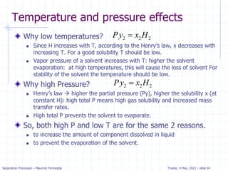 Separation Processes – Maurizio Fermeglia Trieste, 4 May, 2021 - slide 64
Temperature and pressure effects
Why low temperatures?
 Since H increases with T, according to the Henry’s law, x decreases with
increasing T. For a good solubility T should be low.
 Vapor pressure of a solvent increases with T: higher the solvent
evaporation: at high temperatures, this will cause the loss of solvent For
stability of the solvent the temperature should be low.
Why high Pressure?
 Henry’s law  higher the partial pressure (Py), higher the solubility x (at
constant H): high total P means high gas solubility and increased mass
transfer rates.
 High total P prevents the solvent to evaporate.
So, both high P and low T are for the same 2 reasons.
 to increase the amount of component dissolved in liquid
 to prevent the evaporation of the solvent.
2 2 2
Py x H

2 2 2
Py x H

 