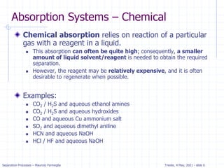 Separation Processes – Maurizio Fermeglia Trieste, 4 May, 2021 - slide 6
Absorption Systems – Chemical
Chemical absorption relies on reaction of a particular
gas with a reagent in a liquid.
 This absorption can often be quite high; consequently, a smaller
amount of liquid solvent/reagent is needed to obtain the required
separation.
 However, the reagent may be relatively expensive, and it is often
desirable to regenerate when possible.
Examples:
 CO2 / H2S and aqueous ethanol amines
 CO2 / H2S and aqueous hydroxides
 CO and aqueous Cu ammonium salt
 SO2 and aqueous dimethyl aniline
 HCN and aqueous NaOH
 HCl / HF and aqueous NaOH
 