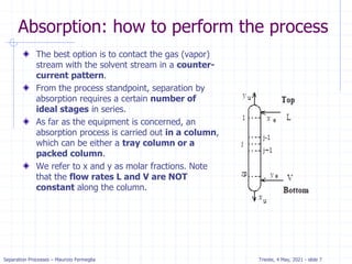 Separation Processes – Maurizio Fermeglia Trieste, 4 May, 2021 - slide 7
Absorption: how to perform the process
The best option is to contact the gas (vapor)
stream with the solvent stream in a counter-
current pattern.
From the process standpoint, separation by
absorption requires a certain number of
ideal stages in series.
As far as the equipment is concerned, an
absorption process is carried out in a column,
which can be either a tray column or a
packed column.
We refer to x and y as molar fractions. Note
that the flow rates L and V are NOT
constant along the column.
 