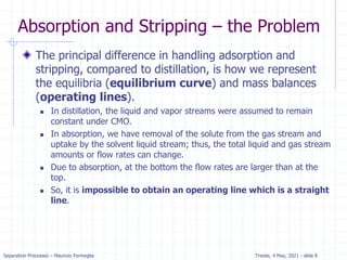 Separation Processes – Maurizio Fermeglia Trieste, 4 May, 2021 - slide 8
Absorption and Stripping – the Problem
The principal difference in handling adsorption and
stripping, compared to distillation, is how we represent
the equilibria (equilibrium curve) and mass balances
(operating lines).
 In distillation, the liquid and vapor streams were assumed to remain
constant under CMO.
 In absorption, we have removal of the solute from the gas stream and
uptake by the solvent liquid stream; thus, the total liquid and gas stream
amounts or flow rates can change.
 Due to absorption, at the bottom the flow rates are larger than at the
top.
 So, it is impossible to obtain an operating line which is a straight
line.
 