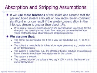 Separation Processes – Maurizio Fermeglia Trieste, 4 May, 2021 - slide 9
Absorption and Stripping Assumptions
If we use mole fractions of the solute and assume that the
gas and liquid stream amounts or flow rates remain constant,
significant error can result if the solute concentration in the
inlet gas stream is greater than about 1%.
 If we can set up our equilibrium curve and operating line to account for this
change in the overall gas and liquid flow rates, we can use the McCabe-
Thiele method to solve absorption and stripping problems.
We assume that:
 The carrier gas is insoluble (or it has a very low solubility), e.g, N2 or Ar in
water.
 The solvent is nonvolatile (or it has a low vapor pressure), e.g., water in air
at low temperatures.
 The system is isothermal. e.g., the effects of heat of solution or reaction are
low or there is a cooling or heating system in the column.
 The system is isobaric.
 The concentration of the solute is low, say <10% – this is the limit for the
use of Henry’s Law.
 