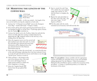 1. DESIGN – CREATING THE BUILDING ENVELOPE
16 ArchiCAD 10 Interactive Training Guide
1.4 MODIFYING THE LENGTH OF THE
CURVED WALL
It is very simple to modify – in this case stretch – the length of the
new curved wall by moving the endpoints at both ends.
1 Activate the “1.4 Stretch Curved Wall” entry in the Navigator
View Map > ArchiCAD Guide > Chapter 1 folder.
2 First switch off the grid snap by pressing the Grid button on
the Standard Toolbar, or via the View > Grid Snap option. Ensure
that the Tracker is switched on.
3 Activate the Arrow tool in the Toolbox. Select the wall with the
Arrow tool while also turning on Quick Selection by
depressing the magnetic button in the info box, or by
holding down the Space bar.
4 Move the magnetic cursor over the curved wall
plan symbol to pre-select this wall. As a result,
the wall will be pre-selected and some basic
information will be displayed about this
pre-selected element in the Element
Information pop-up.
5 Now click once to select the curved wall – as a result the fill color
of the wall will change, indicating that it has been selected. Zoom
in on the left wall-end with the mouse scroll wheel, or use the
“Scroll Zoom” button to zoom in.
6 Click on Point 1 – the hotspot at the
end of the reference line of the wall:
the cursor will change from an
empty pencil symbol to a black one
when snapping to a hotspot.
7 Select the ‘Angular Stretch’
button from the pet palette that
appears.
8 Start to stretch the wall. Type
“A” to define the exact numeric
Angle value and key in “30”,
then hit Enter to complete the
stretch.
9 Repeat the same procedure at
the other end of the wall – this
time enter Angle “-31.10”
degrees at Point 2.
10 The floor plan with the newly
stretched curved masonry wall will look like this:
Hint: The pet palette is always available with the appropriate
content, providing easy and quick access to the most probable
editing operations. Use the Options > Work Environment >
Dialog box Boxes & Palettes option to define the movement of the
pet palette – to jump to a preferred position, or to follow the
movement of the cursor.
AC10 Guide
Chapter 01_04.mp4
Watch Movie
 