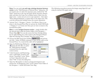 1. DESIGN – CREATING THE BUILDING ENVELOPE
ArchiCAD 10 Interactive Training Guide 21
Note: You can easily cut and copy existing elements between
stories via the “Edit Elements of Selected Story” dialog box. All
you need to do is to select the necessary story, uncheck the “All
Types” check box at the top and check all the necessary element
types and select the Copy, Cut or Delete button. Select now the
target story – in the case of a cut or copy operation – then select
“Paste Selected Elements” to paste them to the target story. The
event list will provide feedback about the current operations.
3 Activate View > Navigate > Stories > Go Down a Story to go
down to the Ground Floor Plan (or activate the ArchiCAD Guide
> Chapter 2 > 2.1 Create new Story pre-set view to return to the
Ground Floor plan).
Hint: to easily navigate between stories – simply double-click
the relevant story under the Stories folder of the Navigator –
Project Map . You can also access the Story Settings dialog
box by right-clicking any of the stories in the Navigator Project
Map and selecting ‘Story Settings’ from the context menu.
4 Choose the Wall Tool in the Toolbox and activate
the Edit > Select All Walls command to select all the walls on the
Ground Floor. As a result all the walls will be highlighted.
5 Open the Wall Settings Dialog box
from the Info Box (or select
the “Wall Selection Settings”
command from the right click
context menu).
6 Under Geometry and Positioning,
enter a wall height of 6.00 m and
choose “Automatic” in the “Show
on Story” drop-down list and
select “OK” to leave the dialog box.
7 Open the 3D window to check on design development and
activate the “03 Perspective view” in the Camera Views folder of
the Navigator > ArchiCAD Guide View Map.
The following screenshots present the design using Open GL and
using the internal 3D engine mode.
 