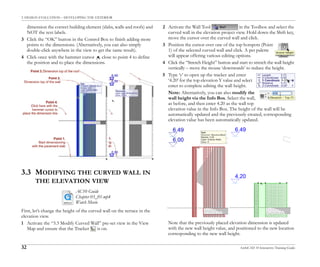 3. DESIGN EVALUATION – DEVELOPING THE EXTERIOR
32 ArchiCAD 10 Interactive Training Guide
dimension the correct building element (slabs, walls and roofs) and
NOT the text labels.
3 Click the “OK” button in the Control Box to finish adding more
points to the dimensions. (Alternatively, you can also simply
double-click anywhere in the view to get the same result).
4 Click once with the hammer cursor close to point 4 to define
the position and to place the dimensions.
3.3 MODIFYING THE CURVED WALL IN
THE ELEVATION VIEW
First, let’s change the height of the curved wall on the terrace in the
elevation view.
1 Activate the “3.3 Modify Curved Wall” pre-set view in the View
Map and ensure that the Tracker is on.
2 Activate the Wall Tool in the Toolbox and select the
curved wall in the elevation project view. Hold down the Shift key,
move the cursor over the curved wall and click.
3 Position the cursor over one of the top hotspots (Point
1) of the selected curved wall and click. A pet palette
will appear offering various editing options.
4 Click the “Stretch Height” button and start to stretch the wall height
vertically – move the mouse ‘downwards’ to reduce the height.
5 Type ‘y’ to open up the tracker and enter
‘4.20’ for the top elevation Y value and select
enter to complete editing the wall height.
Note: Alternatively, you can also modify the
wall height via the Info Box. Select the wall,
as before, and then enter 4.20 as the wall top
elevation value in the Info Box. The height of the wall will be
automatically updated and the previously created, corresponding
elevation value has been automatically updated.
Note that the previously placed elevation dimension is updated
with the new wall height value, and positioned to the new location
corresponding to the new wall height.
AC10 Guide
Chapter 03_01.mp4
Watch Movie
 