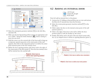 4. DESIGN EVALUATION – ADDING AND ADJUSTING OPENINGS
36 ArchiCAD 10 Interactive Training Guide
3 Select the centerpoint geometry method, , in the Info Box,
and click OK.
4 Make sure that the Special Snap–Point settings are appropriate and
set to ‘Half / Along the Entire Element’, , before starting to
insert the new door.
5 Hold the cursor over the external side of the front wall to bring up
a temporary special snap point at the center point of this wall
segment, then click on the snap point (point 1) to define the center
point insertion point of the new entrance door.
6 Define the door opening position; click above and to the right of
the center-point of the door (point 2). Now the new entrance door
will be inserted into the external wall.
4.2 ADDING AN INTERNAL DOOR
Now let’s add an internal door to the project.
1 Activate the 4.2 Adding an Internal Door pre-set view and activate
the Door-In-01 internal door from the Favorites.
2 Select the corner-point geometry insertion method in the
Info Box.
3 Click to place the door on the internal corner point of the wall
junction (point 1).
4 Click to the right of the door in the wall to define the door
position (point 2) with the double-eye cursor.
5 Finally, click below and to the left of the new door’s center with
the eye-shaped cursor to define its opening direction (point 3).
AC10 Guide
Chapter 04_02.mp4
Watch Movie
 