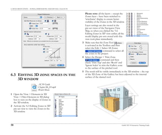 6. DOCUMENTATION – ZONES, DIMENSIONS AND DETAIL CALLOUTS
58 ArchiCAD 10 Interactive Training Guide
6.3 EDITING 3D ZONE SPACES IN THE
3D WINDOW
1 Open the View > Elements in 3D
View > Filter Elements in 3D dialog
box to turn on the display of Zones in
the 3D window.
2 Activate the ‘6.3 Editing Zones in 3D’
pre-set view to view the Zones in the
3D window.
Please note: all the layers – except the
Zones layer – have been switched to
‘wireframe’ display to ensure better
visibility of the Zones in the 3D window.
Layer settings are also stored in the
pre-set views of the Navigator View
Map, so when you clicked the ‘3.6
Editing Zones in 3D’ view earlier, all the
model display pre-sets stored with this
view took place immediately.
3 Make sure that the Zone Tool
is activated in the Toolbox and then
select the Edit > Select All Zones
command to select all
the zones in the project.
4 Select the Design > Trim Zone
command and then
check ‘Trim Top’ and also ‘Roofs’ and
‘Ignore holes’ to trim the Gallery zone
to the surface of the pitched roof.
5 The result will be visible immediately in the 3D window – the top
of the 3D Zone of the Gallery has been adjusted to the internal
surface of the slanted roof.
AC10 Guide
Chapter 06_03.mp4
Watch Movie
 