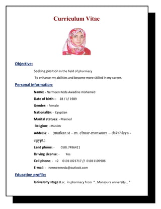 Curriculum Vitae
Objective:
Seeking position in the field of pharmacy
To enhance my abilities and become more skilled in my career.
Personal information:
Name: - Nermeen Reda Awadine mohamed
Date of birth: - 28 / 1/ 1989
Gender: - Female
Nationality: - Egyptian
Marital statues: - Married
Religion: - Muslim
Address: - (markaz.st – m. elnasr-mansoura – dakahleya -
egypt.)
Land phone: - 050 7496411
Driving License: - Yes
Cell phone: - +2 01011021717 // 01011109906
E-mail: - nermeenreda@outlook.com
Education profile:
University stage B.sc. in pharmacy from “…Mansoura university… “
 