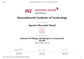 2/6/2016 Certificado MITProfessionalX IOTx | MIT Professional Education Digital Programs
https://mitprofessionalx.mit.edu/certificates/bdf56d077f244035b37931e8009f8f69 1/2
Bhaskar Pant
Executive Director 
Daniela Rus
Professor & Director
Sanjay Sarma
Vice President
Massachusetts Institute of Technology
This is to certify that
Ignacio Morande Nistal
has successfully completed
Internet of Things: Roadmap to a Connected
World
April 12­ May 24, 2016
 