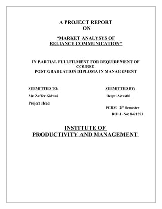 A PROJECT REPORT
ON
“MARKET ANALYSYS OF
RELIANCE COMMUNICATION”
IN PARTIAL FULLFILMENT FOR REQUIREMENT OF
COURSE
POST GRADUATION DIPLOMA IN MANAGEMENT
SUBMITTED TO: SUBMITTED BY:
Mr. Zaffer Kidwai Deepti Awasthi
Project Head
PGDM 2nd
Semester
ROLL No: 8421553
INSTITUTE OF
PRODUCTIVITY AND MANAGEMENT
 