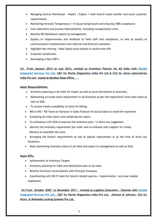 • Managing Central Warehouse – Import / Export / Inter branch stock transfer and south customer
requirements.
• Monitoring Intransit Temperature / In house temperature and ensuring 100% compliance
• Cost reductions and process improvements, including transportation costs.
• Monthly KPI Dashboard reports to management.
• Quality of responsiveness and feedback to field staff and complaints, as well as quality of
communication/collaboration with Internal and External customers
• Highlight Non-moving / Near Expiry stock details to avoid write offs
• Customer satisfaction
• Developing a New SOP’s
(3) From January 2012 to July 2012, worked as Inventory Planner for All India with Parekh
Integrated Services Pvt Ltd, C&F for Roche Diagnostics India Pvt Ltd & CSA for Alcon Laboratories
India Pvt Ltd – based at Mumbai Head office.
Major Responsibilities:
• Inventory planning to all India for import as well as local distribution to branches.
• Maintaining accurate stock requirement in all branches as per the expectation from sales team as
well as SCM.
• To ensure timely availability of stock for billing
• MIS to HO / RO Team on Variance in Sales Forecast Vs Actual Sales to avoid the repetition
• Compiling all India report and validating the report.
• Co-ordination with SCM to execute the inventory plan / is there any suggestion.
• Identify the Inventory requirement per order and co-ordinate with supplier for timely
Delivery to assemble the units
• Arranging the branch requirements on top of special requirement or at the time of stock out
situations.
• Daily monitoring inventory status in all India and report to management as well as SCM.
Major KPIs:
• Achievement of Inventory Targets
• Inventory planning for India and distribution plan to all hubs.
• Monthly Inventory reconciliation with Principle Company.
• Coordinating with HO IT team for branch related queries / requirements / any new module
implement.
(4) From October 2005 to December 2011 – worked as Logistics Executive – Chennai with Parekh
Integrated Services Pvt Ltd , C&F for Roche Diagnostics India Pvt Ltd, Johnson & Johnson, CSA for
Alcon, & Welmade Locking Systems Pvt Ltd.
3
 