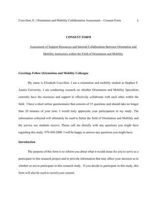 Couvillon, E.: Orientation and Mobility Collaboration Assessment – Consent Form 1
CONSENT FORM
Assessment of Support Resources and Internal Collaboration Between Orientation and
Mobility Instructors within the Field of Orientation and Mobility
Greetings Fellow Orientation and Mobility Colleague
My name is Elizabeth Couvillon. I am a orientation and mobility student at Stephen F.
Austin University. I am conducting research on whether Orientation and Mobility Specialists
currently have the resources and support to effectively collaborate with each other within the
field. I have a short online questionnaire that consists of 15 questions and should take no longer
than 20 minutes of your time. I would truly appreciate your participation in my study. The
information collected will ultimately be used to better the field of Orientation and Mobility and
the service our students receive. Please call me directly with any questions you might have
regarding this study: 979-450-2000. I will be happy to answer any questions you might have.
Introduction
The purpose of this form is to inform you about what it would mean for you to serve as a
participant in this research project and to provide information that may affect your decision as to
whether or not to participate in this research study. If you decide to participate in this study, this
form will also be used to record your consent.
 