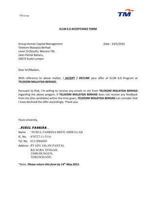 TM Group
SL1M 6.0 ACCEPTANCE FORM
Group Human Capital Management Date : 14/5/2015
Telekom Malaysia Berhad
Level 13 (South), Menara TM,
Jalan Pantai Baharu,
50672 Kuala Lumpur
Dear Sir/Madam,
With reference to above matter, I ACCEPT / DECLINE your offer of SL1M 6.0 Program at
TELEKOM MALAYSIA BERHAD.
Pursuant to that, I’m willing to receive any emails or etc from TELEKOM MALAYSIA BERHAD
regarding the above progam. If TELEKOM MALAYSIA BERHAD does not receive any feedback
from me (the candidate) within the time given, TELEKOM MALAYSIA BERHAD can consider that
I have declined the offer accordingly. Thank you.
Yours sincerely,
…NURUL FAHRINA….
Name : NURUL FAHRINA BINTI ABDULLAH
IC. No. :870727-11-5116
Tel. No. :013-9966849
Address :PT 6291 JALAN PANTAI,
KG SURA TENGAH,
23000 DUNGUN,
TERENGGANU.
*Note: Please return this form by 14th
May 2015.
 