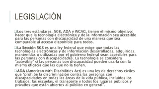 LEGISLACIÓN
Los tres estándares, 508, ADA y WCAG, tienen el mismo objetivo:
hacer que la tecnología electrónica y de la información sea accesible
para las personas con discapacidad de una manera que sea
comparable al acceso disponible para todos.
La Sección 508 es una ley federal que exige que todas las
tecnologías electrónicas y de información desarrolladas, adquiridas,
mantenidas o utilizadas por el gobierno federal sean accesibles para
las personas con discapacidades. La tecnología se considera
“accesible” si las personas con discapacidad pueden usarla con la
misma eficacia que las que no la tienen.
ADA (American with Disabilities Act) es una ley de derechos civiles
que “prohibe la discriminación contra las personas con
discapacidades en todas las áreas de la vida pública, incluidos los
trabajos, las escuelas, el transporte y todos los lugares públicos y
privados que están abiertos al público en general”.
 