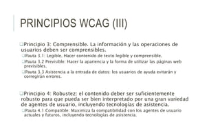 PRINCIPIOS WCAG (III)
Principio 3: Comprensible. La información y las operaciones de
usuarios deben ser comprensibles.
Pauta 3.1: Legible. Hacer contenido de texto legible y comprensible.
Pauta 3.2 Previsible: Hacer la apariencia y la forma de utilizar las páginas web
previsibles.
Pauta 3.3 Asistencia a la entrada de datos: los usuarios de ayuda evitarán y
corregirán errores.
Principio 4: Robustez: el contenido deber ser suficientemente
robusto para que pueda ser bien interpretado por una gran variedad
de agentes de usuario, incluyendo tecnologías de asistencia.
Pauta 4.1 Compatible: Maximiza la compatibilidad con los agentes de usuario
actuales y futuros, incluyendo tecnologías de asistencia.
 