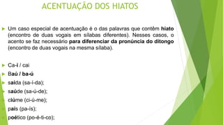ACENTUAÇÃO DOS HIATOS
 Um caso especial de acentuação é o das palavras que contêm hiato
(encontro de duas vogais em sílabas diferentes). Nesses casos, o
acento se faz necessário para diferenciar da pronúncia do ditongo
(encontro de duas vogais na mesma sílaba).
 Ca-í / cai
 Baú / ba-ú
 saída (sa-í-da);
 saúde (sa-ú-de);
 ciúme (ci-ú-me);
 país (pa-ís);
 poético (po-é-ti-co);
 