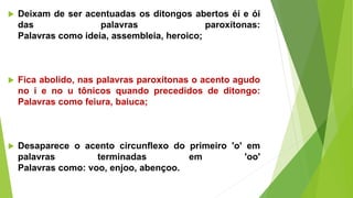  Deixam de ser acentuadas os ditongos abertos éi e ói
das palavras paroxítonas:
Palavras como ideia, assembleia, heroico;
 Fica abolido, nas palavras paroxítonas o acento agudo
no i e no u tônicos quando precedidos de ditongo:
Palavras como feiura, baiuca;
 Desaparece o acento circunflexo do primeiro 'o' em
palavras terminadas em 'oo'
Palavras como: voo, enjoo, abençoo.
 