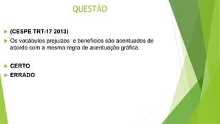 QUESTÃO
 (CESPE TRT-17 2013)
 Os vocábulos prejuízos e benefícios são acentuados de
acordo com a mesma regra de acentuação gráfica.
 CERTO
 ERRADO
 
