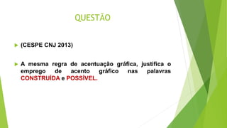 QUESTÃO
 (CESPE CNJ 2013)
 A mesma regra de acentuação gráfica, justifica o
emprego de acento gráfico nas palavras
CONSTRUÍDA e POSSÍVEL.
 