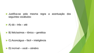  Justifica-se pela mesma regra a acentuação dos
seguintes vocábulos:
 A) dá – três – até
 B) felicíssimos – tônico – genética
 C) Aconcágua – fácil – inteligência
 D) incrível – você – cérebro
 