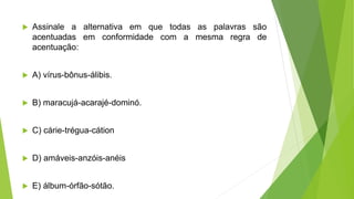  Assinale a alternativa em que todas as palavras são
acentuadas em conformidade com a mesma regra de
acentuação:
 A) vírus-bônus-álibis.
 B) maracujá-acarajé-dominó.
 C) cárie-trégua-cátion
 D) amáveis-anzóis-anéis
 E) álbum-órfão-sótão.
 